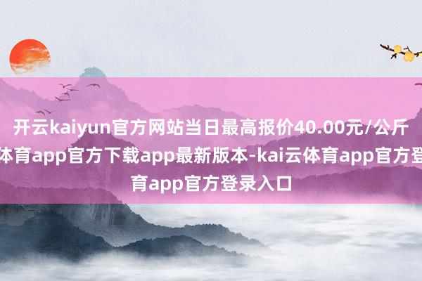 开云kaiyun官方网站当日最高报价40.00元/公斤-kai云体育app官方下载app最新版本-kai云体育app官方登录入口