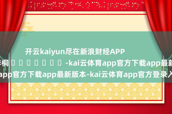 开云kaiyun尽在新浪财经APP            						包袱裁剪：李桐 							-kai云体育app官方下载app最新版本-kai云体育app官方登录入口