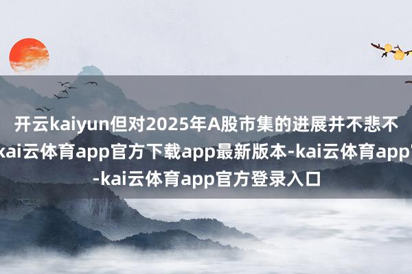 开云kaiyun但对2025年A股市集的进展并不悲不雅：一方面-kai云体育app官方下载app最新版本-kai云体育app官方登录入口