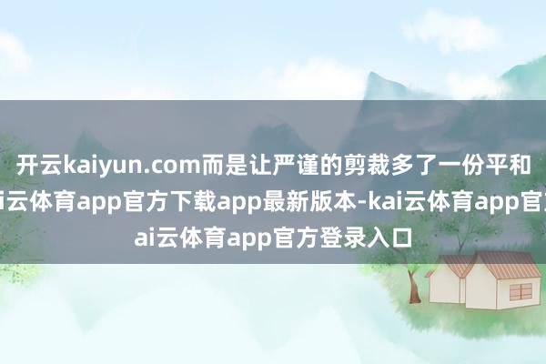 开云kaiyun.com而是让严谨的剪裁多了一份平和的注解-kai云体育app官方下载app最新版本-kai云体育app官方登录入口