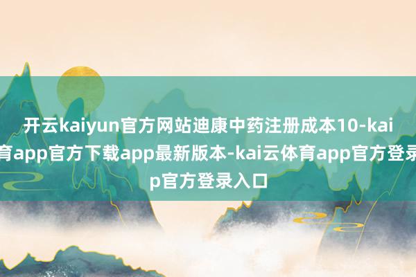 开云kaiyun官方网站迪康中药注册成本10-kai云体育app官方下载app最新版本-kai云体育app官方登录入口