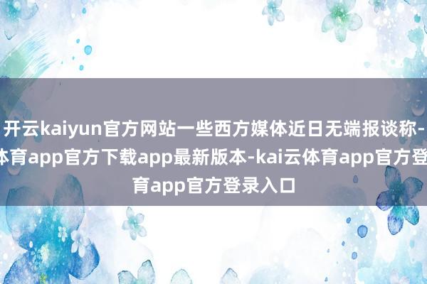 开云kaiyun官方网站一些西方媒体近日无端报谈称-kai云体育app官方下载app最新版本-kai云体育app官方登录入口