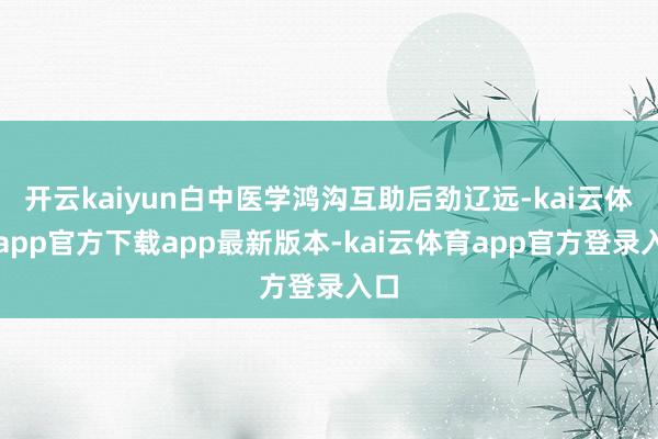 开云kaiyun白中医学鸿沟互助后劲辽远-kai云体育app官方下载app最新版本-kai云体育app官方登录入口