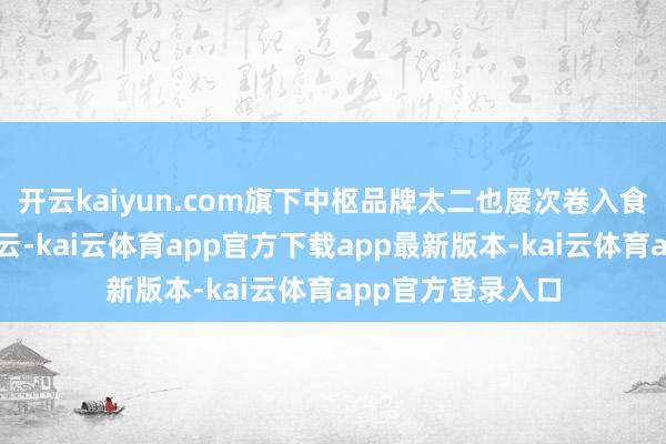 开云kaiyun.com旗下中枢品牌太二也屡次卷入食物安全的公论风云-kai云体育app官方下载app最新版本-kai云体育app官方登录入口