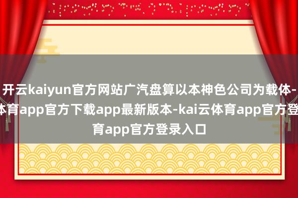 开云kaiyun官方网站广汽盘算以本神色公司为载体-kai云体育app官方下载app最新版本-kai云体育app官方登录入口