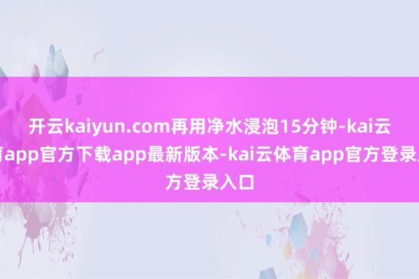 开云kaiyun.com再用净水浸泡15分钟-kai云体育app官方下载app最新版本-kai云体育app官方登录入口