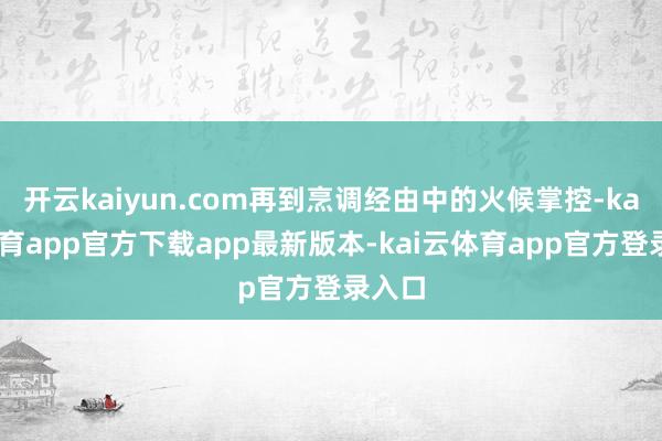 开云kaiyun.com再到烹调经由中的火候掌控-kai云体育app官方下载app最新版本-kai云体育app官方登录入口