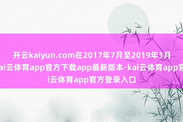 开云kaiyun.com在2017年7月至2019年1月这段时代-kai云体育app官方下载app最新版本-kai云体育app官方登录入口