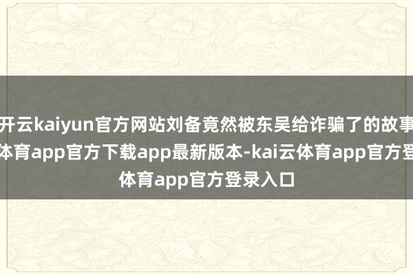 开云kaiyun官方网站刘备竟然被东吴给诈骗了的故事-kai云体育app官方下载app最新版本-kai云体育app官方登录入口