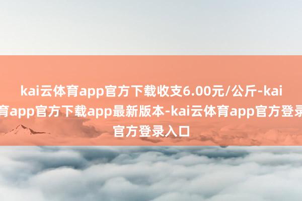 kai云体育app官方下载收支6.00元/公斤-kai云体育app官方下载app最新版本-kai云体育app官方登录入口