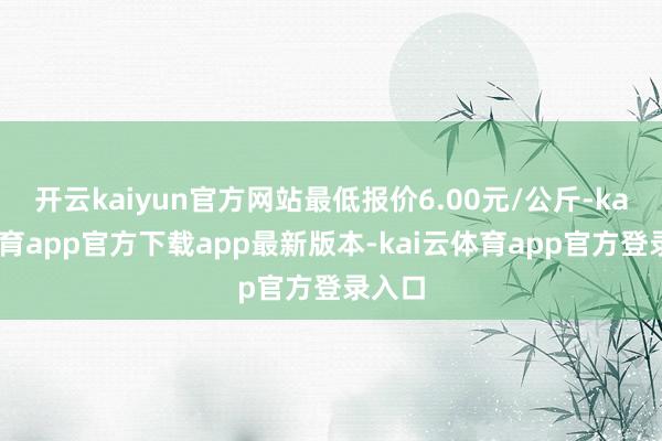 开云kaiyun官方网站最低报价6.00元/公斤-kai云体育app官方下载app最新版本-kai云体育app官方登录入口
