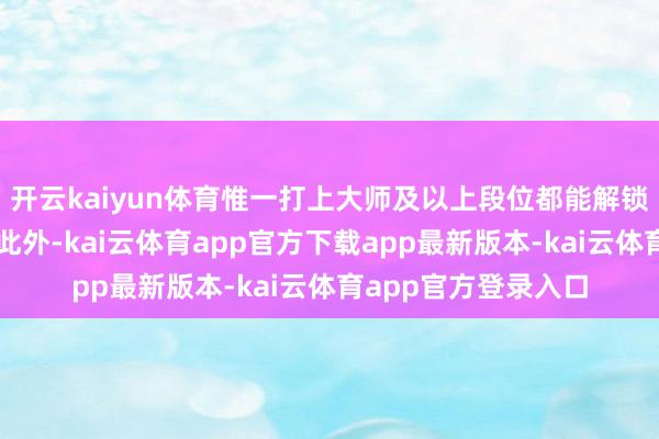 开云kaiyun体育惟一打上大师及以上段位都能解锁对应的现款福利；此外-kai云体育app官方下载app最新版本-kai云体育app官方登录入口