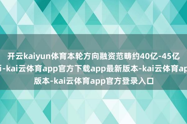 开云kaiyun体育本轮方向融资范畴约40亿-45亿元东说念主民币-kai云体育app官方下载app最新版本-kai云体育app官方登录入口