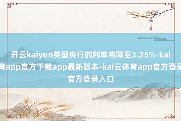 开云kaiyun英国央行的利率将降至3.25%-kai云体育app官方下载app最新版本-kai云体育app官方登录入口