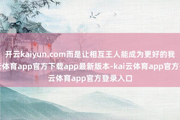 开云kaiyun.com而是让相互王人能成为更好的我方-kai云体育app官方下载app最新版本-kai云体育app官方登录入口