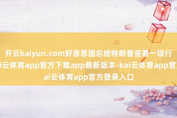 开云kaiyun.com好意思国总统特朗普签署一项行政大叫-kai云体育app官方下载app最新版本-kai云体育app官方登录入口