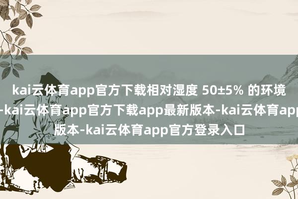 kai云体育app官方下载相对湿度 50±5% 的环境中预解决 7 天-kai云体育app官方下载app最新版本-kai云体育app官方登录入口