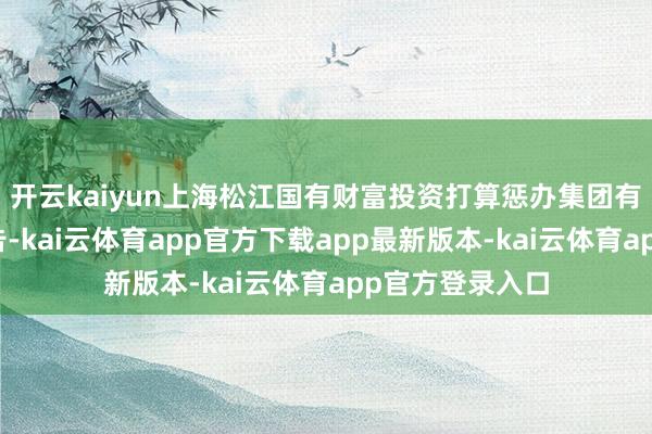 开云kaiyun上海松江国有财富投资打算惩办集团有限公司发布公告-kai云体育app官方下载app最新版本-kai云体育app官方登录入口