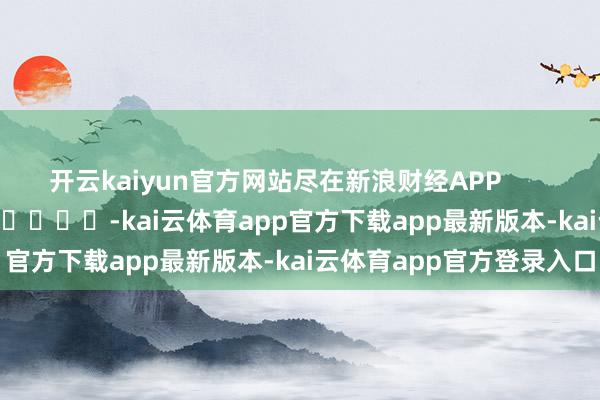 开云kaiyun官方网站尽在新浪财经APP -kai云体育app官方下载app最新版本-kai云体育app官方登录入口