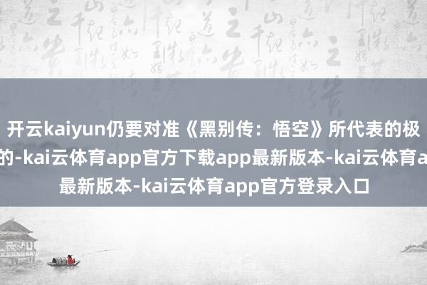 开云kaiyun仍要对准《黑别传：悟空》所代表的极品化与国际化标的-kai云体育app官方下载app最新版本-kai云体育app官方登录入口