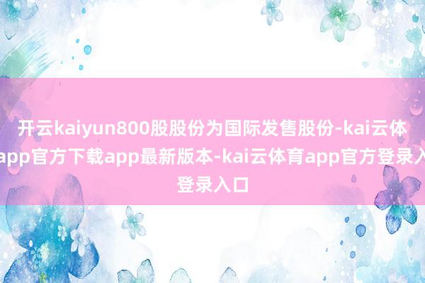 开云kaiyun800股股份为国际发售股份-kai云体育app官方下载app最新版本-kai云体育app官方登录入口