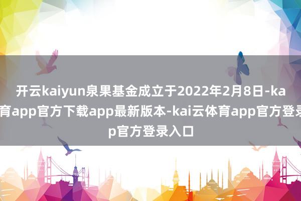 开云kaiyun泉果基金成立于2022年2月8日-kai云体育app官方下载app最新版本-kai云体育app官方登录入口