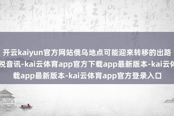 开云kaiyun官方网站俄乌地点可能迎来转移的出路盖过期断时续的的关税音讯-kai云体育app官方下载app最新版本-kai云体育app官方登录入口