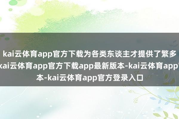 kai云体育app官方下载为各类东谈主才提供了繁多的办事遴荐-kai云体育app官方下载app最新版本-kai云体育app官方登录入口