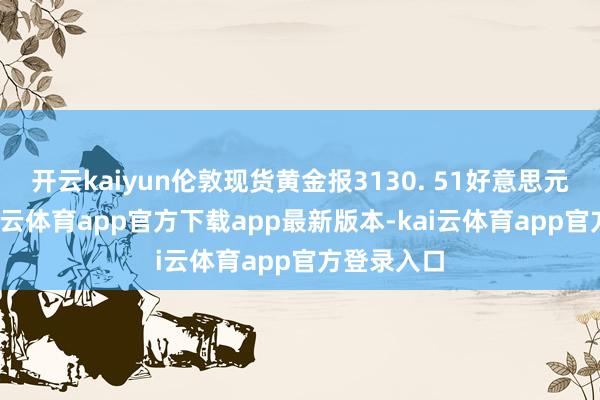 开云kaiyun伦敦现货黄金报3130. 51好意思元/盎司-kai云体育app官方下载app最新版本-kai云体育app官方登录入口