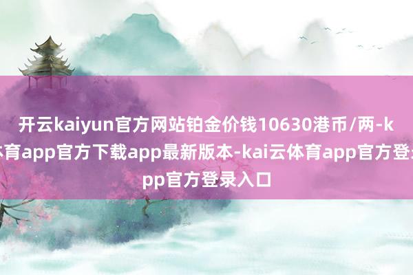 开云kaiyun官方网站铂金价钱10630港币/两-kai云体育app官方下载app最新版本-kai云体育app官方登录入口