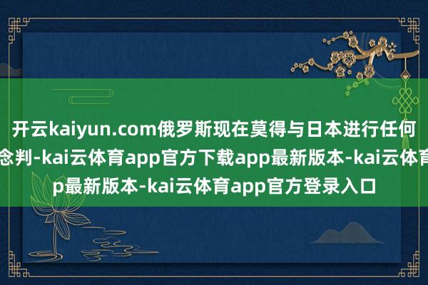 开云kaiyun.com俄罗斯现在莫得与日本进行任何磋磨和平左券的说念判-kai云体育app官方下载app最新版本-kai云体育app官方登录入口