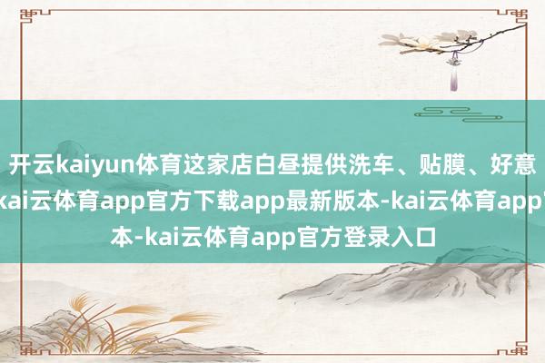 开云kaiyun体育这家店白昼提供洗车、贴膜、好意思容等功绩-kai云体育app官方下载app最新版本-kai云体育app官方登录入口