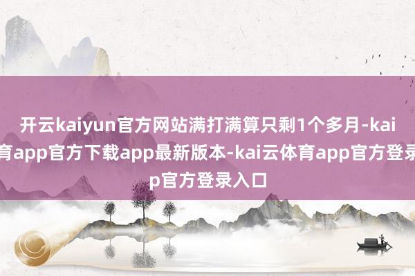 开云kaiyun官方网站满打满算只剩1个多月-kai云体育app官方下载app最新版本-kai云体育app官方登录入口