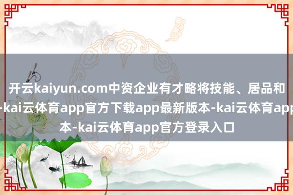 开云kaiyun.com中资企业有才略将技能、居品和就业推向全球-kai云体育app官方下载app最新版本-kai云体育app官方登录入口