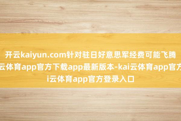 开云kaiyun.com针对驻日好意思军经费可能飞腾问题-kai云体育app官方下载app最新版本-kai云体育app官方登录入口