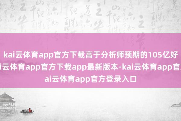 kai云体育app官方下载高于分析师预期的105亿好意思元-kai云体育app官方下载app最新版本-kai云体育app官方登录入口