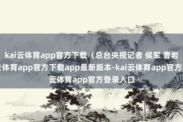 kai云体育app官方下载（总台央视记者 侯军 曹岩）-kai云体育app官方下载app最新版本-kai云体育app官方登录入口