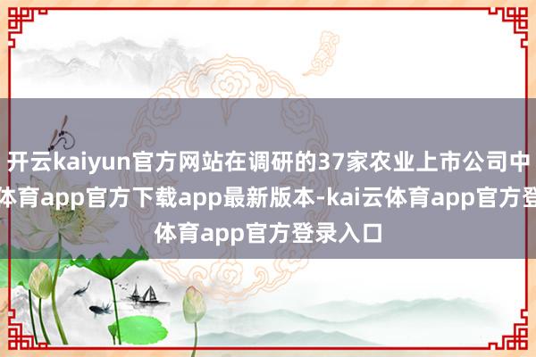开云kaiyun官方网站在调研的37家农业上市公司中-kai云体育app官方下载app最新版本-kai云体育app官方登录入口