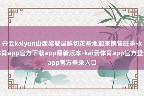 开云kaiyun山西黎城县鲜切花基地迎来销售旺季-kai云体育app官方下载app最新版本-kai云体育app官方登录入口