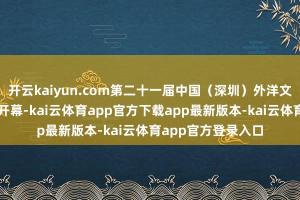 开云kaiyun.com第二十一届中国（深圳）外洋文化产业博览来去会开幕-kai云体育app官方下载app最新版本-kai云体育app官方登录入口