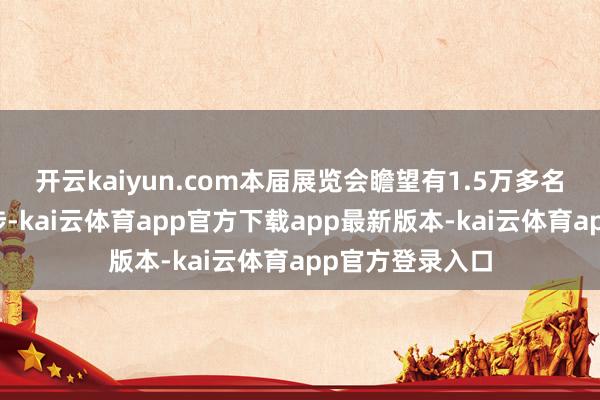 开云kaiyun.com本届展览会瞻望有1.5万多名专科不雅众干涉-kai云体育app官方下载app最新版本-kai云体育app官方登录入口