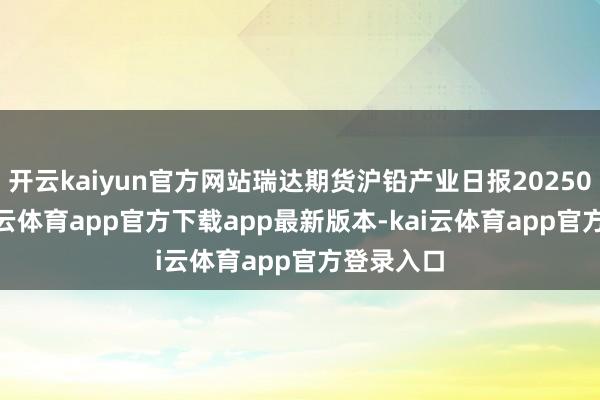 开云kaiyun官方网站瑞达期货沪铅产业日报20250527-kai云体育app官方下载app最新版本-kai云体育app官方登录入口
