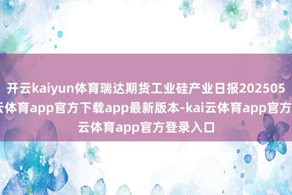 开云kaiyun体育瑞达期货工业硅产业日报20250527-kai云体育app官方下载app最新版本-kai云体育app官方登录入口