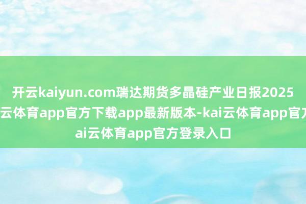 开云kaiyun.com瑞达期货多晶硅产业日报20250527-kai云体育app官方下载app最新版本-kai云体育app官方登录入口