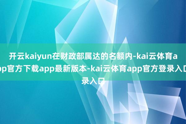 开云kaiyun在财政部属达的名额内-kai云体育app官方下载app最新版本-kai云体育app官方登录入口