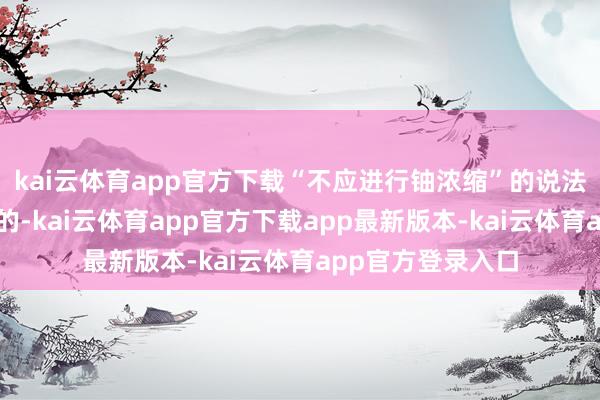 kai云体育app官方下载“不应进行铀浓缩”的说法是充足不成采纳的-kai云体育app官方下载app最新版本-kai云体育app官方登录入口