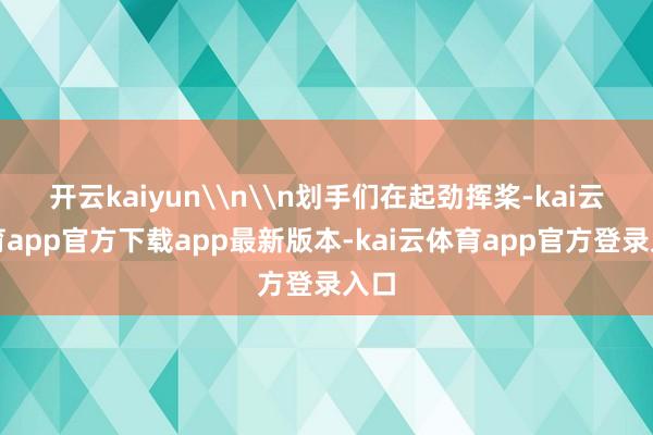 开云kaiyun\n\n划手们在起劲挥桨-kai云体育app官方下载app最新版本-kai云体育app官方登录入口