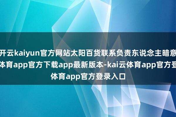 开云kaiyun官方网站太阳百货联系负责东说念主暗意-kai云体育app官方下载app最新版本-kai云体育app官方登录入口
