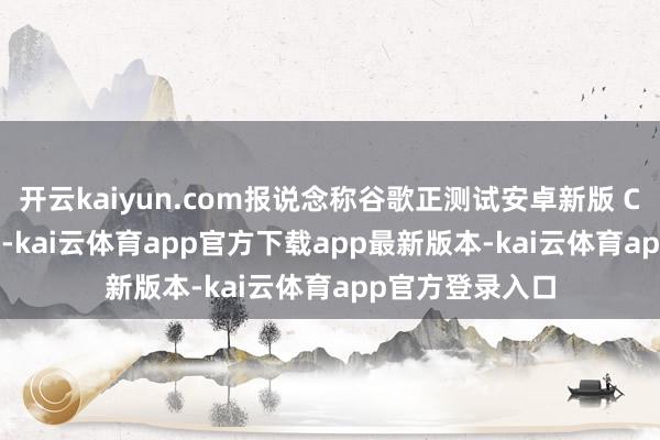 开云kaiyun.com报说念称谷歌正测试安卓新版 Chrome 浏览器-kai云体育app官方下载app最新版本-kai云体育app官方登录入口