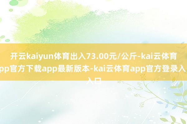 开云kaiyun体育出入73.00元/公斤-kai云体育app官方下载app最新版本-kai云体育app官方登录入口